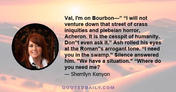 Val, I'm on Bourbon—” “I will not venture down that street of crass iniquities and plebeian horror, Acheron. It is the cesspit of humanity. Don‟t even ask it.” Ash rolled his eyes at the Roman‟s arrogant tone. “I need