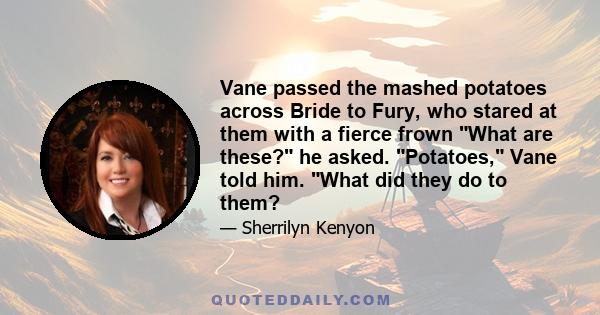 Vane passed the mashed potatoes across Bride to Fury, who stared at them with a fierce frown What are these? he asked. Potatoes, Vane told him. What did they do to them?