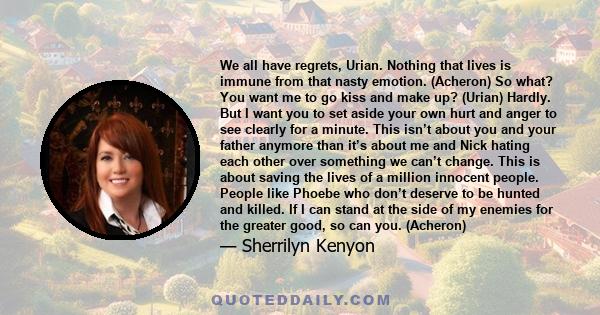 We all have regrets, Urian. Nothing that lives is immune from that nasty emotion. (Acheron) So what? You want me to go kiss and make up? (Urian) Hardly. But I want you to set aside your own hurt and anger to see clearly 