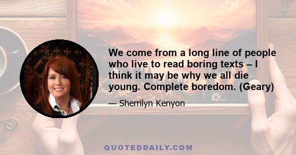 We come from a long line of people who live to read boring texts – I think it may be why we all die young. Complete boredom. (Geary)