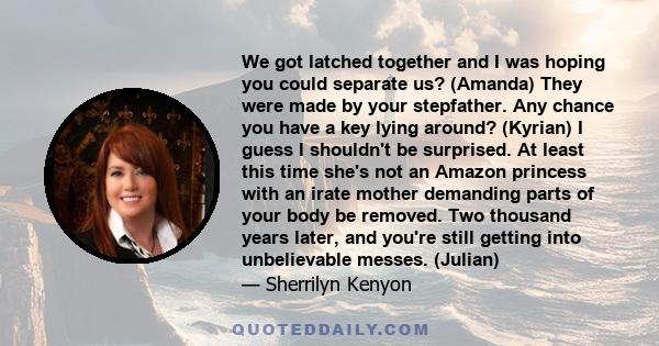 We got latched together and I was hoping you could separate us? (Amanda) They were made by your stepfather. Any chance you have a key lying around? (Kyrian) I guess I shouldn't be surprised. At least this time she's not 