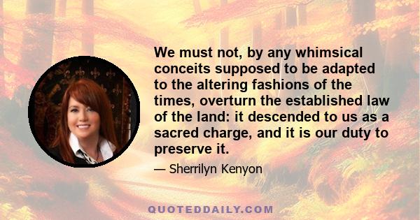 We must not, by any whimsical conceits supposed to be adapted to the altering fashions of the times, overturn the established law of the land: it descended to us as a sacred charge, and it is our duty to preserve it.