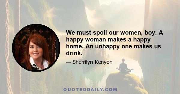 We must spoil our women, boy. A happy woman makes a happy home. An unhappy one makes us drink.