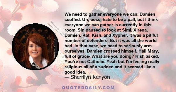 We need to gather everyone we can. Damien scoffed. Uh, boss, hate to be a pall, but I think everyone we can gather is currently in this room. Sin paused to look at Simi, Xirena, Damien, Kat, Kish, and Xypher. It was a