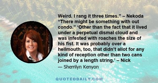 Weird. I rang it three times.” – Nekoda “There might be something with out condo.” ‘Other than the fact that it lived under a perpetual dismal cloud and was infested with roaches the size of his fist. It was probably