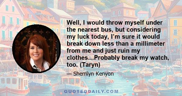 Well, I would throw myself under the nearest bus, but considering my luck today, I’m sure it would break down less than a millimeter from me and just ruin my clothes…Probably break my watch, too. (Taryn)