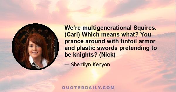 We’re multigenerational Squires. (Carl) Which means what? You prance around with tinfoil armor and plastic swords pretending to be knights? (Nick)