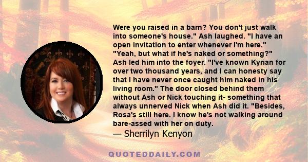 Were you raised in a barn? You don't just walk into someone's house. Ash laughed. I have an open invitation to enter whenever I'm here. Yeah, but what if he's naked or something? Ash led him into the foyer. I've known