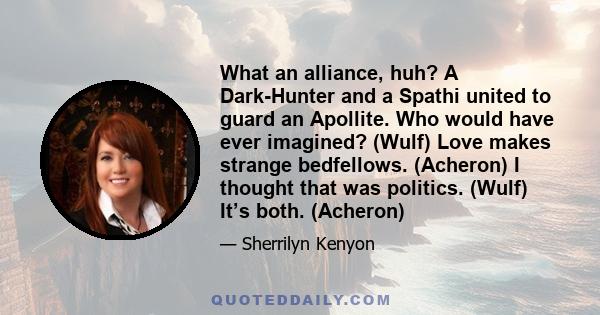 What an alliance, huh? A Dark-Hunter and a Spathi united to guard an Apollite. Who would have ever imagined? (Wulf) Love makes strange bedfellows. (Acheron) I thought that was politics. (Wulf) It’s both. (Acheron)