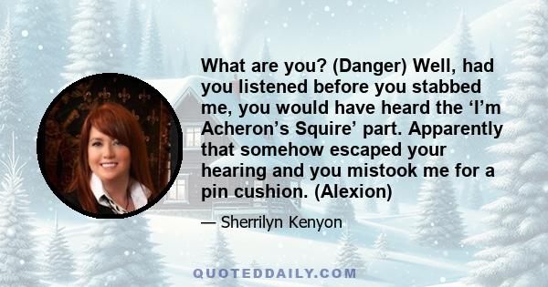 What are you? (Danger) Well, had you listened before you stabbed me, you would have heard the ‘I’m Acheron’s Squire’ part. Apparently that somehow escaped your hearing and you mistook me for a pin cushion. (Alexion)