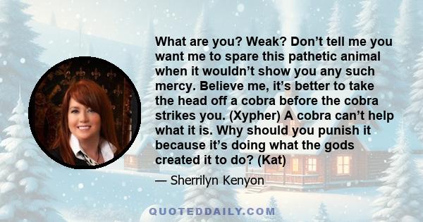 What are you? Weak? Don’t tell me you want me to spare this pathetic animal when it wouldn’t show you any such mercy. Believe me, it’s better to take the head off a cobra before the cobra strikes you. (Xypher) A cobra