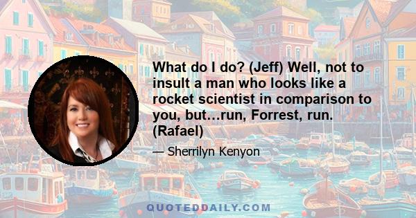 What do I do? (Jeff) Well, not to insult a man who looks like a rocket scientist in comparison to you, but…run, Forrest, run. (Rafael)