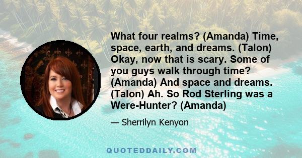 What four realms? (Amanda) Time, space, earth, and dreams. (Talon) Okay, now that is scary. Some of you guys walk through time? (Amanda) And space and dreams. (Talon) Ah. So Rod Sterling was a Were-Hunter? (Amanda)