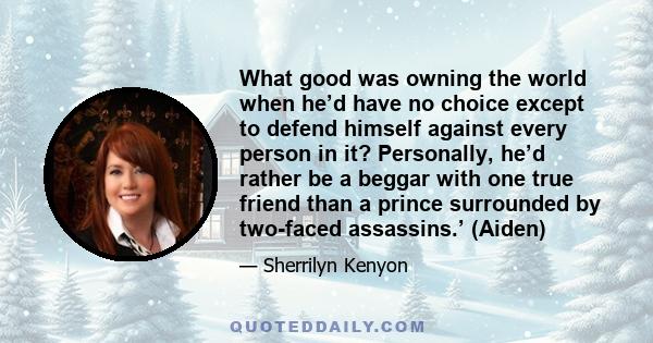 What good was owning the world when he’d have no choice except to defend himself against every person in it? Personally, he’d rather be a beggar with one true friend than a prince surrounded by two-faced assassins.’