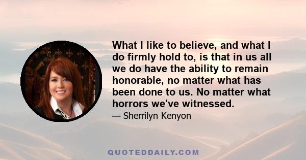 What I like to believe, and what I do firmly hold to, is that in us all we do have the ability to remain honorable, no matter what has been done to us. No matter what horrors we've witnessed.