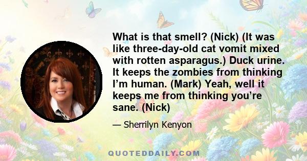 What is that smell? (Nick) (It was like three-day-old cat vomit mixed with rotten asparagus.) Duck urine. It keeps the zombies from thinking I’m human. (Mark) Yeah, well it keeps me from thinking you’re sane. (Nick)