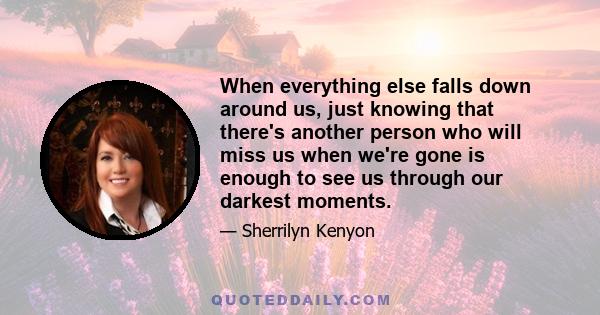 When everything else falls down around us, just knowing that there's another person who will miss us when we're gone is enough to see us through our darkest moments.