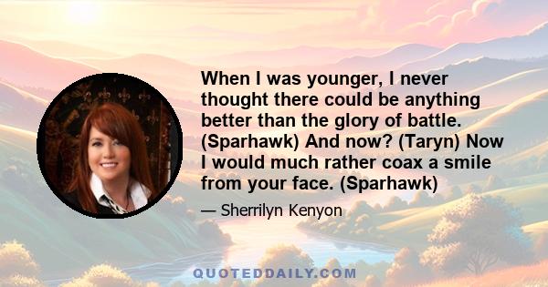 When I was younger, I never thought there could be anything better than the glory of battle. (Sparhawk) And now? (Taryn) Now I would much rather coax a smile from your face. (Sparhawk)