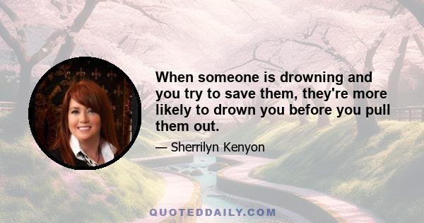 When someone is drowning and you try to save them, they're more likely to drown you before you pull them out.