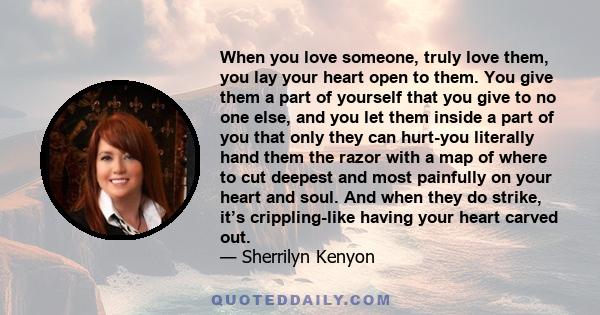 When you love someone, truly love them, you lay your heart open to them. You give them a part of yourself that you give to no one else, and you let them inside a part of you that only they can hurt-you literally hand