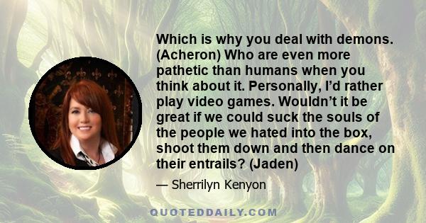 Which is why you deal with demons. (Acheron) Who are even more pathetic than humans when you think about it. Personally, I’d rather play video games. Wouldn’t it be great if we could suck the souls of the people we