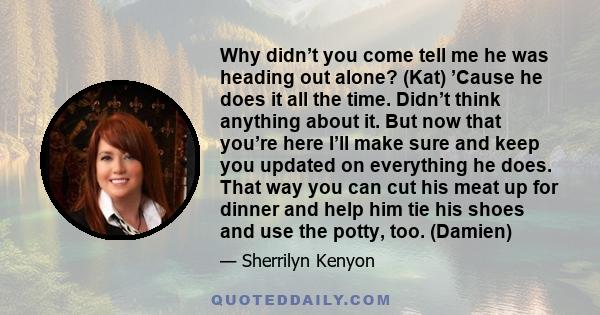 Why didn’t you come tell me he was heading out alone? (Kat) ’Cause he does it all the time. Didn’t think anything about it. But now that you’re here I’ll make sure and keep you updated on everything he does. That way