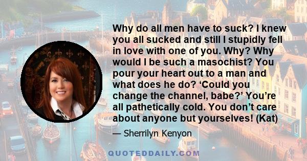 Why do all men have to suck? I knew you all sucked and still I stupidly fell in love with one of you. Why? Why would I be such a masochist? You pour your heart out to a man and what does he do? ‘Could you change the