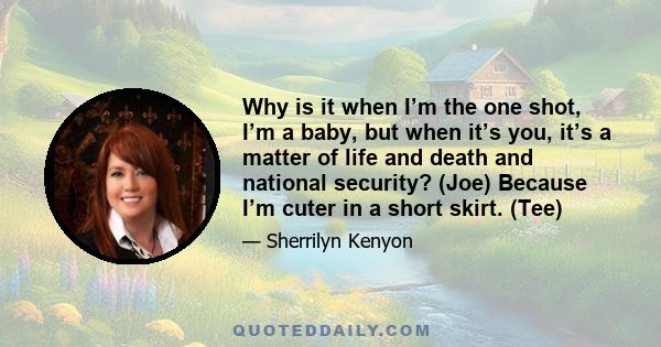 Why is it when I’m the one shot, I’m a baby, but when it’s you, it’s a matter of life and death and national security? (Joe) Because I’m cuter in a short skirt. (Tee)