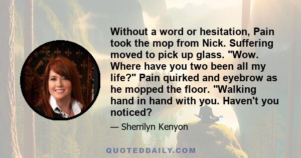 Without a word or hesitation, Pain took the mop from Nick. Suffering moved to pick up glass. Wow. Where have you two been all my life? Pain quirked and eyebrow as he mopped the floor. Walking hand in hand with you.