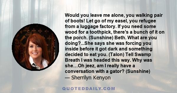 Would you leave me alone, you walking pair of boots! Let go of my easel, you refugee from a luggage factory. If you need some wood for a toothpick, there’s a bunch of it on the porch. (Sunshine) Beth. What are you