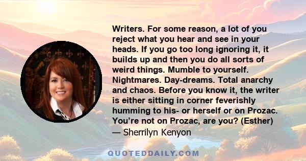 Writers. For some reason, a lot of you reject what you hear and see in your heads. If you go too long ignoring it, it builds up and then you do all sorts of weird things. Mumble to yourself. Nightmares. Day-dreams.