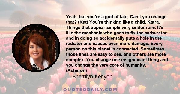 Yeah, but you’re a god of fate. Can’t you change that? (Kat) You’re thinking like a child, Katra. Things that appear simple very seldom are. It’s like the mechanic who goes to fix the carburetor and in doing so