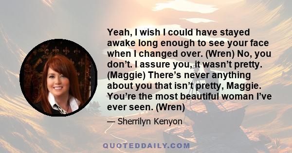 Yeah, I wish I could have stayed awake long enough to see your face when I changed over. (Wren) No, you don’t. I assure you, it wasn’t pretty. (Maggie) There’s never anything about you that isn’t pretty, Maggie. You’re