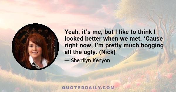 Yeah, it’s me, but I like to think I looked better when we met. ‘Cause right now, I’m pretty much hogging all the ugly. (Nick)