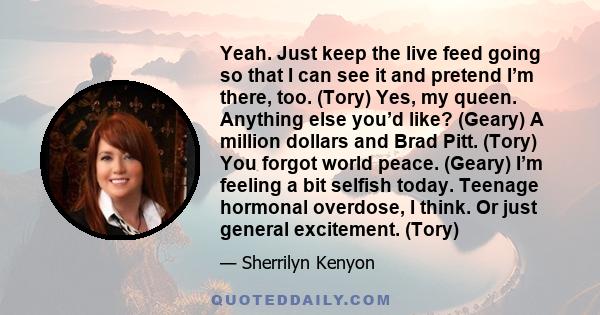 Yeah. Just keep the live feed going so that I can see it and pretend I’m there, too. (Tory) Yes, my queen. Anything else you’d like? (Geary) A million dollars and Brad Pitt. (Tory) You forgot world peace. (Geary) I’m