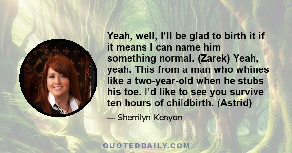 Yeah, well, I’ll be glad to birth it if it means I can name him something normal. (Zarek) Yeah, yeah. This from a man who whines like a two-year-old when he stubs his toe. I’d like to see you survive ten hours of