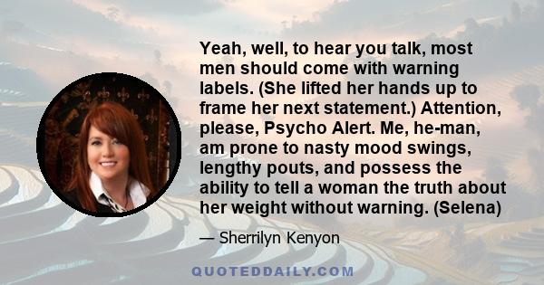 Yeah, well, to hear you talk, most men should come with warning labels. (She lifted her hands up to frame her next statement.) Attention, please, Psycho Alert. Me, he-man, am prone to nasty mood swings, lengthy pouts,