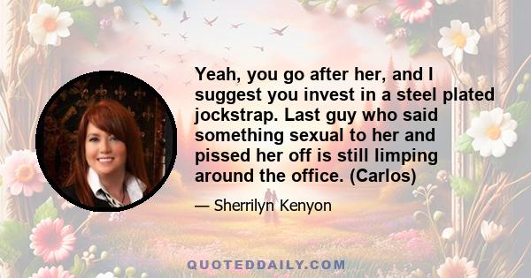 Yeah, you go after her, and I suggest you invest in a steel plated jockstrap. Last guy who said something sexual to her and pissed her off is still limping around the office. (Carlos)