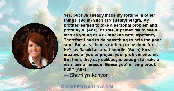 Yes, but I’ve already made my fortune in other things. (Solin) Such as? (Geary) Viagra. My brother learned to take a personal problem and profit by it. (Arik) It’s true. It pained me to see a man as young as Arik