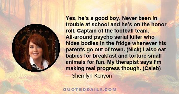 Yes, he’s a good boy. Never been in trouble at school and he’s on the honor roll. Captain of the football team. All-around psycho serial killer who hides bodies in the fridge whenever his parents go out of town. (Nick)