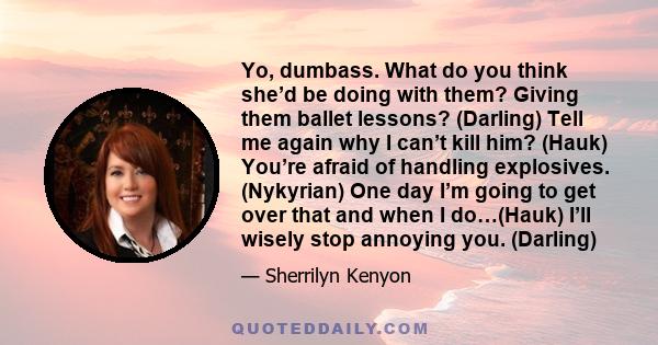 Yo, dumbass. What do you think she’d be doing with them? Giving them ballet lessons? (Darling) Tell me again why I can’t kill him? (Hauk) You’re afraid of handling explosives. (Nykyrian) One day I’m going to get over