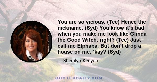 You are so vicious. (Tee) Hence the nickname. (Syd) You know it’s bad when you make me look like Glinda the Good Witch, right? (Tee) Just call me Elphaba. But don’t drop a house on me, ‘kay? (Syd)