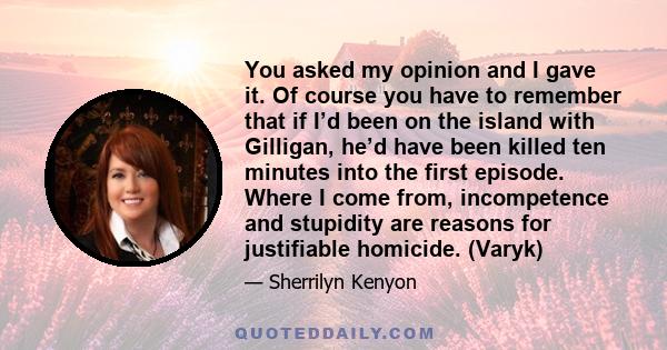 You asked my opinion and I gave it. Of course you have to remember that if I’d been on the island with Gilligan, he’d have been killed ten minutes into the first episode. Where I come from, incompetence and stupidity