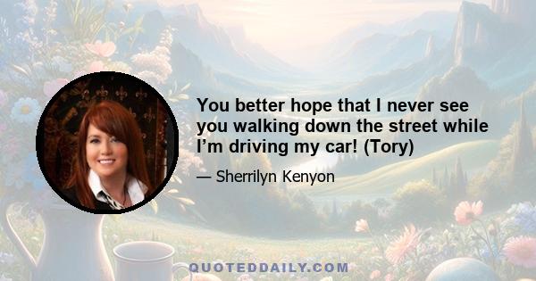 You better hope that I never see you walking down the street while I’m driving my car! (Tory)