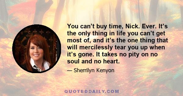 You can’t buy time, Nick. Ever. It’s the only thing in life you can’t get most of, and it’s the one thing that will mercilessly tear you up when it’s gone. It takes no pity on no soul and no heart.