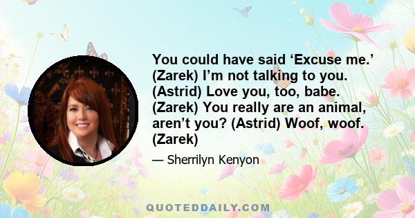 You could have said ‘Excuse me.’ (Zarek) I’m not talking to you. (Astrid) Love you, too, babe. (Zarek) You really are an animal, aren’t you? (Astrid) Woof, woof. (Zarek)