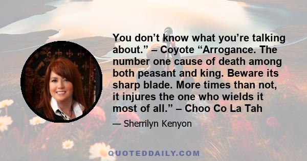 You don’t know what you’re talking about.” – Coyote “Arrogance. The number one cause of death among both peasant and king. Beware its sharp blade. More times than not, it injures the one who wields it most of all.” –