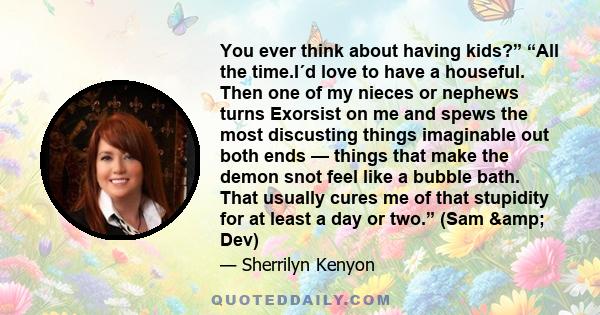 You ever think about having kids?” “All the time.I´d love to have a houseful. Then one of my nieces or nephews turns Exorsist on me and spews the most discusting things imaginable out both ends — things that make the