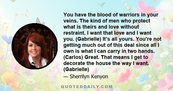 You have the blood of warriors in your veins. The kind of men who protect what is theirs and love without restraint. I want that love and I want you. (Gabrielle) It’s all yours. You’re not getting much out of this deal