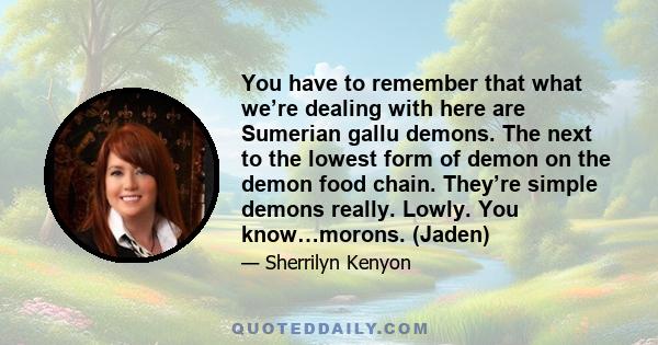 You have to remember that what we’re dealing with here are Sumerian gallu demons. The next to the lowest form of demon on the demon food chain. They’re simple demons really. Lowly. You know…morons. (Jaden)